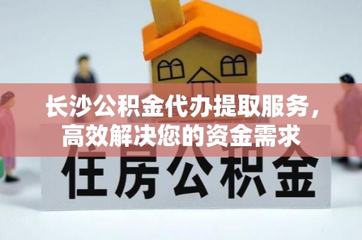 石阡长沙公积金代办提取服务，高效解决您的资金需求