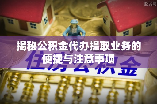 石阡揭秘公积金代办提取业务的便捷与注意事项