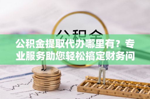 石阡公积金提取代办哪里有？专业服务助您轻松搞定财务问题