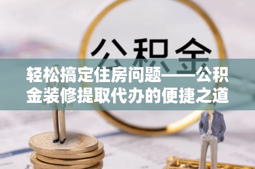 石阡轻松搞定住房问题——公积金装修提取代办的便捷之道
