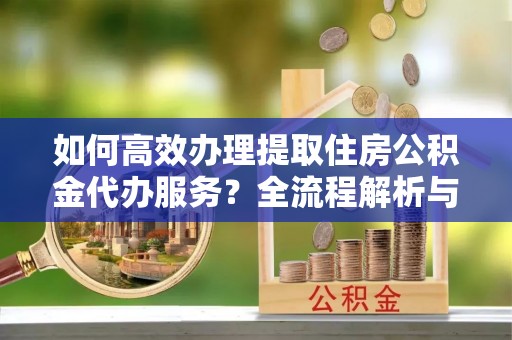 石阡如何高效办理提取住房公积金代办服务？全流程解析与技巧分享