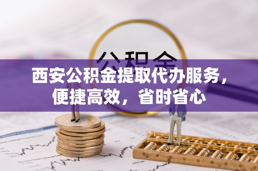 石阡西安公积金提取代办服务，便捷高效，省时省心