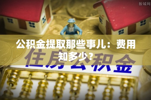 石阡公积金提取那些事儿：费用知多少？