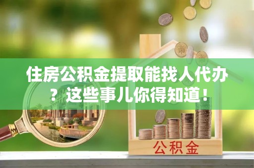 石阡住房公积金提取能找人代办？这些事儿你得知道！