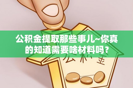 石阡公积金提取那些事儿~你真的知道需要啥材料吗？