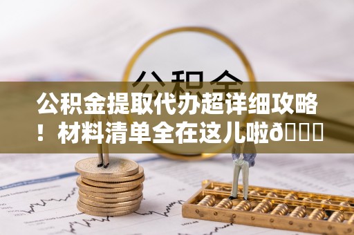 石阡公积金提取代办超详细攻略！材料清单全在这儿啦😎
