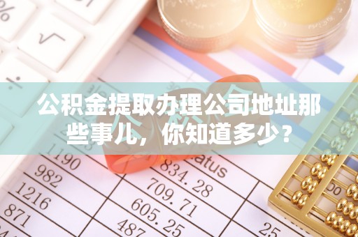 石阡公积金提取办理公司地址那些事儿，你知道多少？