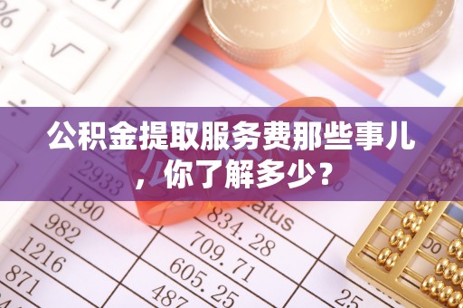 石阡公积金提取服务费那些事儿，你了解多少？