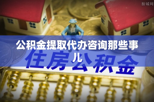 石阡公积金提取代办咨询那些事儿