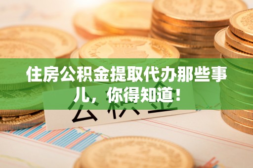 石阡住房公积金提取代办那些事儿，你得知道！