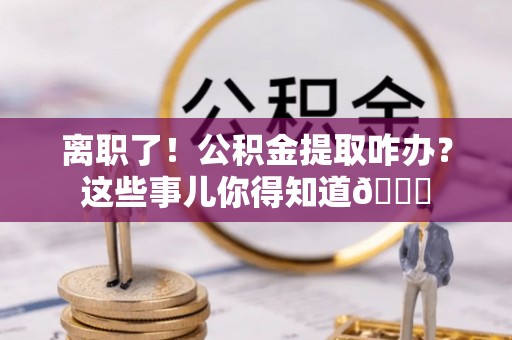 石阡离职了！公积金提取咋办？这些事儿你得知道😎