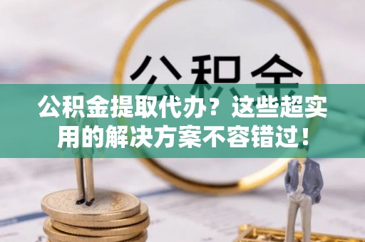 石阡公积金提取代办？这些超实用的解决方案不容错过！