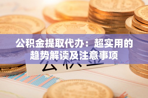 石阡公积金提取代办：超实用的趋势解读及注意事项