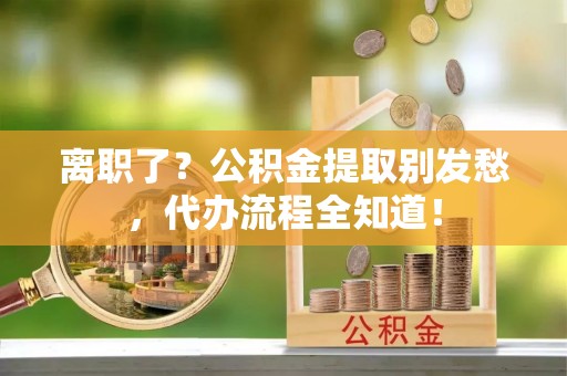 石阡离职了？公积金提取别发愁，代办流程全知道！