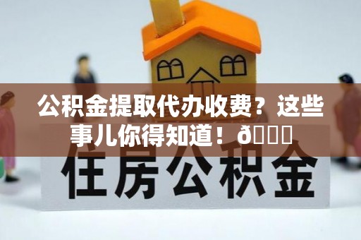 石阡公积金提取代办收费？这些事儿你得知道！😎