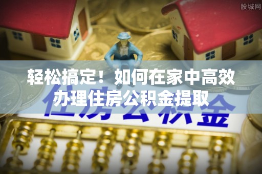 石阡轻松搞定！如何在家中高效办理住房公积金提取