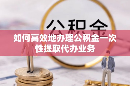 石阡如何高效地办理公积金一次性提取代办业务