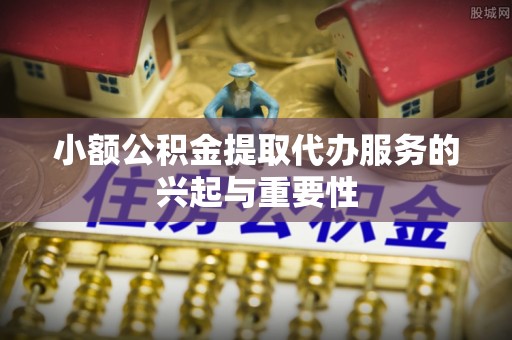 石阡小额公积金提取代办服务的兴起与重要性