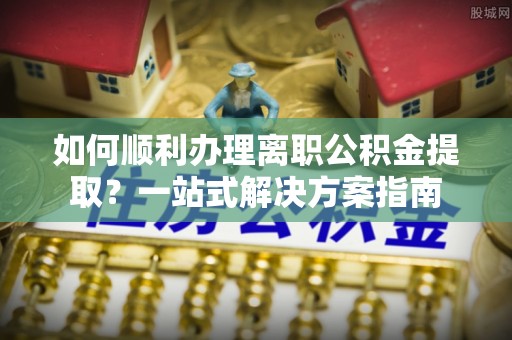 石阡如何顺利办理离职公积金提取？一站式解决方案指南