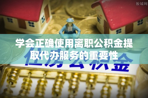 石阡学会正确使用离职公积金提取代办服务的重要性